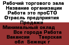 Рабочий торгового зала › Название организации ­ Работа-это проСТО › Отрасль предприятия ­ Продажи › Минимальный оклад ­ 25 000 - Все города Работа » Вакансии   . Тверская обл.,Бежецк г.